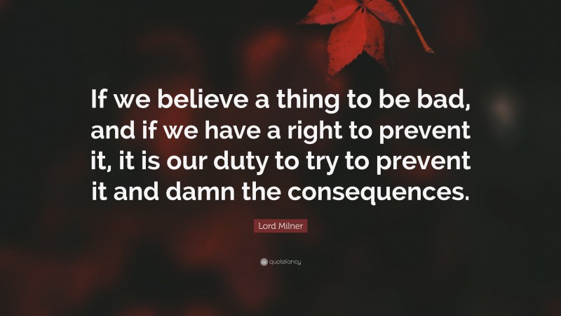 Lord Milner Quote: “If we believe a thing to be bad, and if we have a right to prevent it, it is our duty to try to prevent it and damn the consequences.”