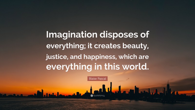 Blaise Pascal Quote: “Imagination disposes of everything; it creates beauty, justice, and happiness, which are everything in this world.”