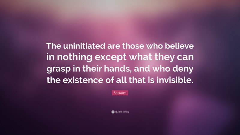 Socrates Quote: “The uninitiated are those who believe in nothing except what they can grasp in their hands, and who deny the existence of all that is invisible.”