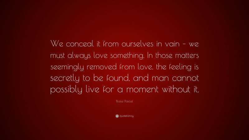 Blaise Pascal Quote: “We conceal it from ourselves in vain – we must always love something. In those matters seemingly removed from love, the feeling is secretly to be found, and man cannot possibly live for a moment without it.”