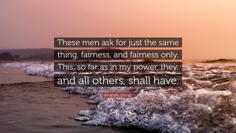 Abraham Lincoln Quote: “These men ask for just the same thing, fairness, and fairness only. This, so far as in my power, they, and all others, shall have.”