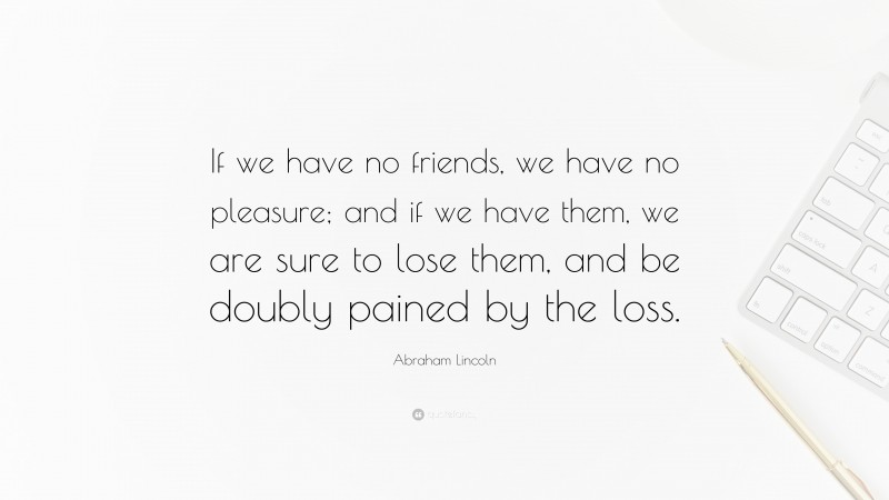 Abraham Lincoln Quote: “If we have no friends, we have no pleasure; and if we have them, we are sure to lose them, and be doubly pained by the loss.”