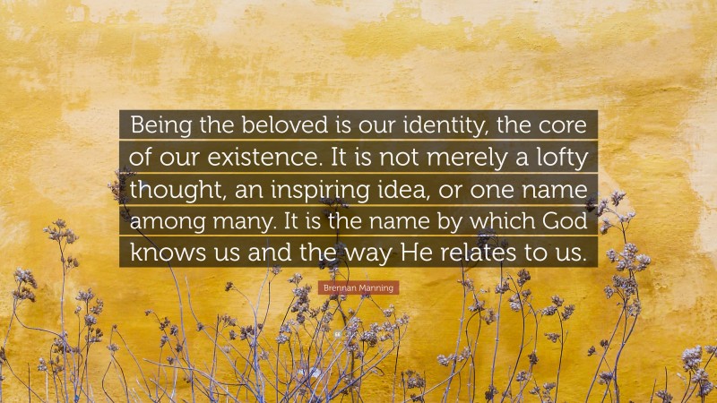 Brennan Manning Quote: “Being the beloved is our identity, the core of our existence. It is not merely a lofty thought, an inspiring idea, or one name among many. It is the name by which God knows us and the way He relates to us.”