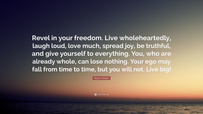Robert Holden Quote: “Revel in your freedom. Live wholeheartedly, laugh loud, love much, spread joy, be truthful, and give yourself to everything. You, who are already whole, can lose nothing. Your ego may fall from time to time, but you will not. Live big!”