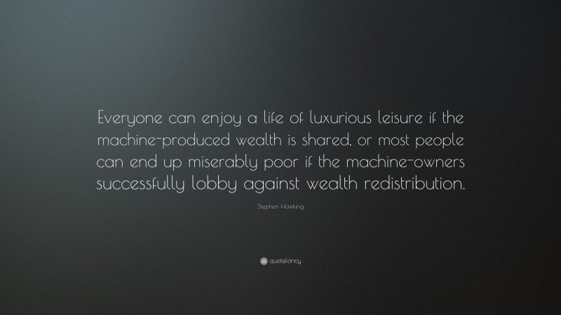 Stephen Hawking Quote: “Everyone can enjoy a life of luxurious leisure if the machine-produced wealth is shared, or most people can end up miserably poor if the machine-owners successfully lobby against wealth redistribution.”