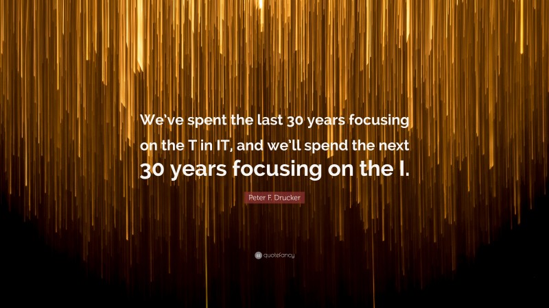 Peter F. Drucker Quote: “We’ve spent the last 30 years focusing on the T in IT, and we’ll spend the next 30 years focusing on the I.”