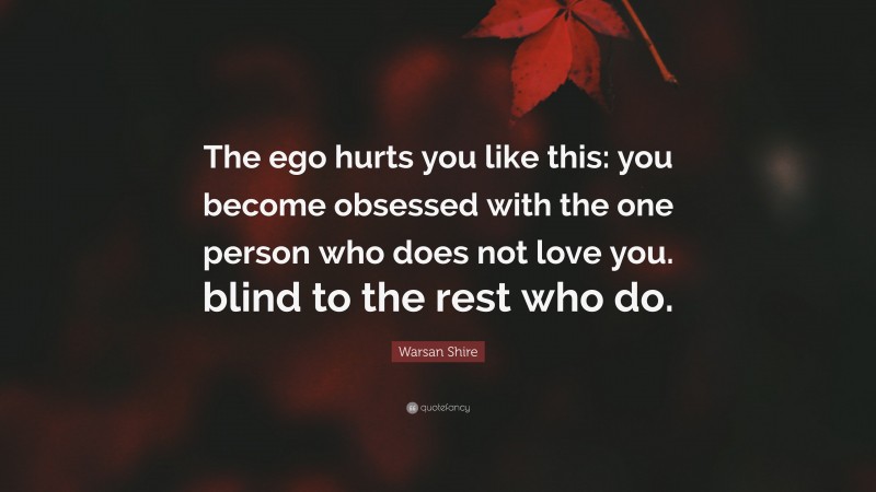 Warsan Shire Quote: “The ego hurts you like this: you become obsessed with the one person who does not love you. blind to the rest who do.”