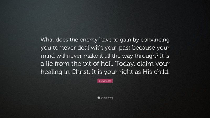 Beth Moore Quote: “What does the enemy have to gain by convincing you to never deal with your past because your mind will never make it all the way through? It is a lie from the pit of hell. Today, claim your healing in Christ. It is your right as His child.”