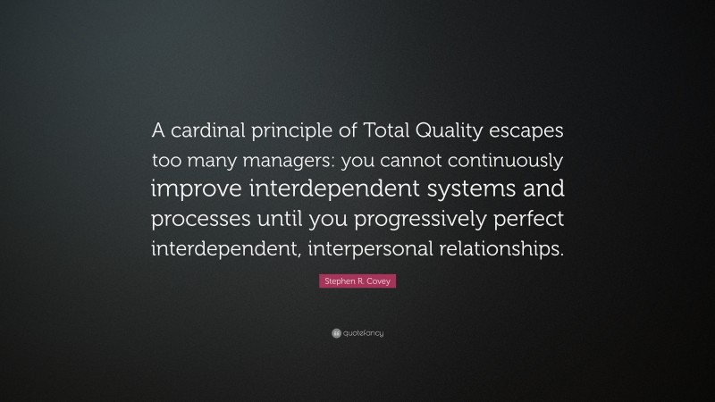 Stephen R. Covey Quote: “A cardinal principle of Total Quality escapes too many managers: you cannot continuously improve interdependent systems and processes until you progressively perfect interdependent, interpersonal relationships.”