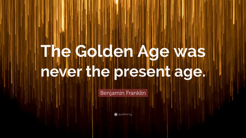 Benjamin Franklin Quote: “The Golden Age was never the present age.”
