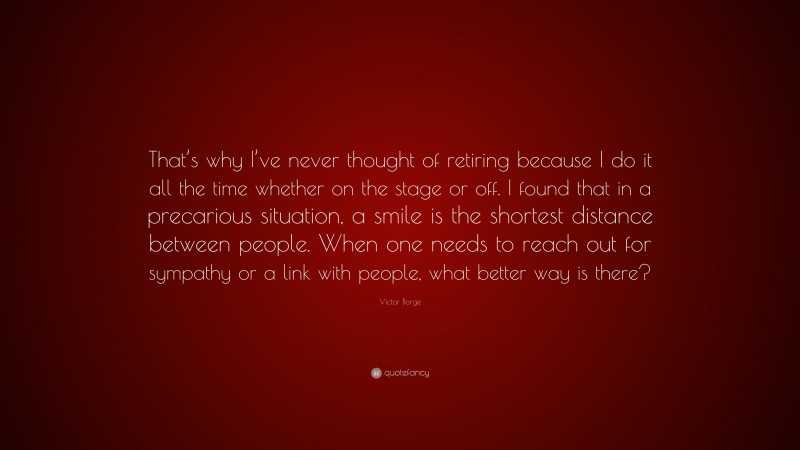 Victor Borge Quote: “That’s why I’ve never thought of retiring because I do it all the time whether on the stage or off. I found that in a precarious situation, a smile is the shortest distance between people. When one needs to reach out for sympathy or a link with people, what better way is there?”