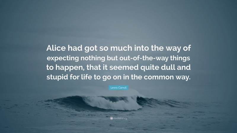 Lewis Carroll Quote: “Alice had got so much into the way of expecting nothing but out-of-the-way things to happen, that it seemed quite dull and stupid for life to go on in the common way.”