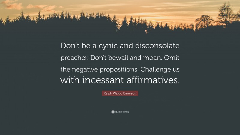 Ralph Waldo Emerson Quote: “Don’t be a cynic and disconsolate preacher. Don’t bewail and moan. Omit the negative propositions. Challenge us with incessant affirmatives.”