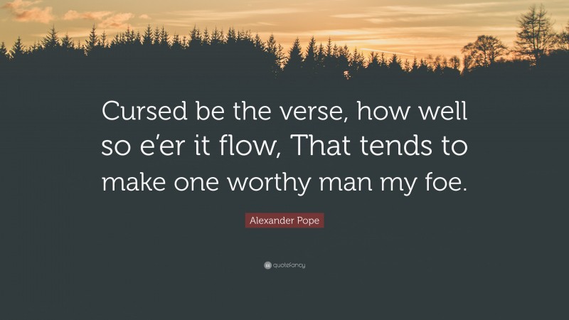 Alexander Pope Quote: “Cursed be the verse, how well so e’er it flow, That tends to make one worthy man my foe.”