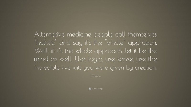Stephen Fry Quote: “Alternative medicine people call themselves “holistic” and say it’s the “whole” approach. Well, if it’s the whole approach, let it be the mind as well. Use logic, use sense, use the incredible five wits you were given by creation.”