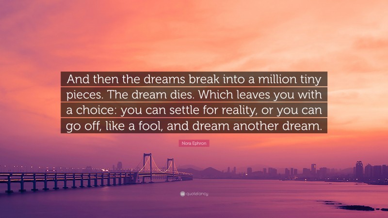 Nora Ephron Quote: “And then the dreams break into a million tiny pieces. The dream dies. Which leaves you with a choice: you can settle for reality, or you can go off, like a fool, and dream another dream.”