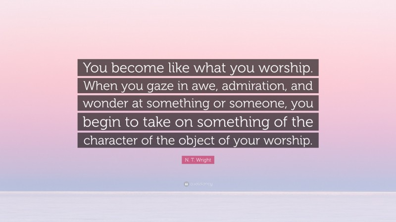 N. T. Wright Quote: “You become like what you worship. When you gaze in awe, admiration, and wonder at something or someone, you begin to take on something of the character of the object of your worship.”