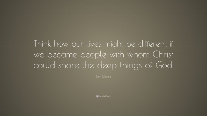 Beth Moore Quote: “Think how our lives might be different if we became people with whom Christ could share the deep things of God.”