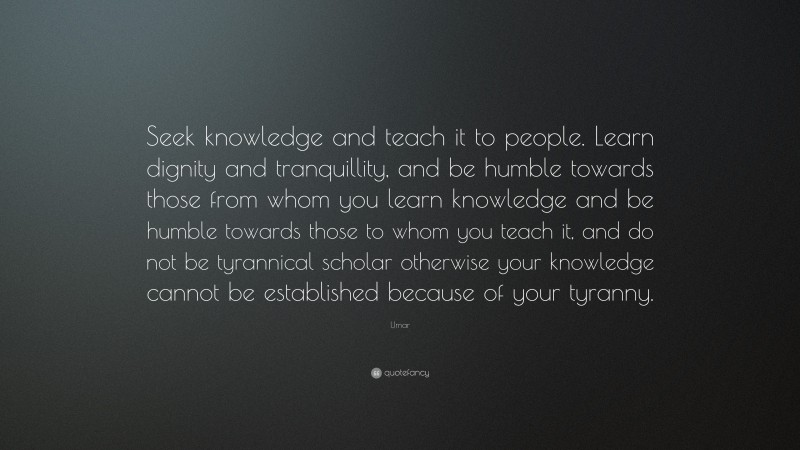 Umar Quote: “Seek knowledge and teach it to people. Learn dignity and tranquillity, and be humble towards those from whom you learn knowledge and be humble towards those to whom you teach it, and do not be tyrannical scholar otherwise your knowledge cannot be established because of your tyranny.”