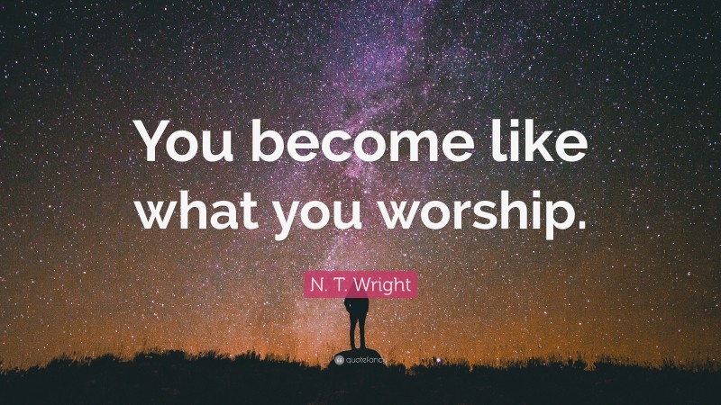 N. T. Wright Quote: “You become like what you worship.”