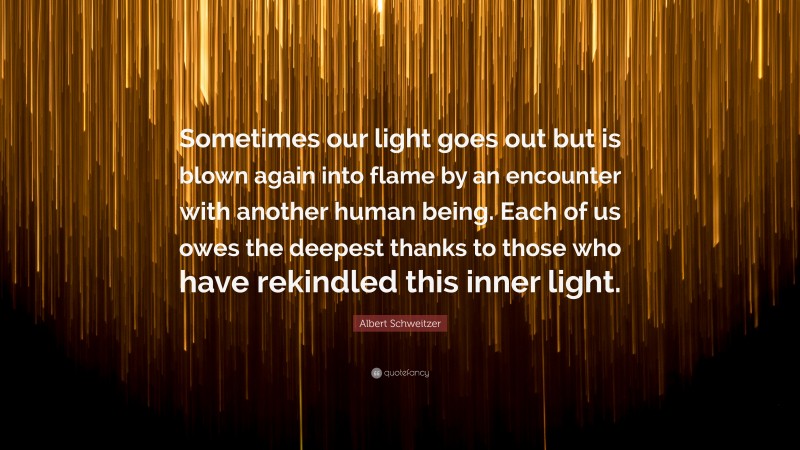 Albert Schweitzer Quote: “Sometimes our light goes out but is blown again into flame by an encounter with another human being. Each of us owes the deepest thanks to those who have rekindled this inner light.”