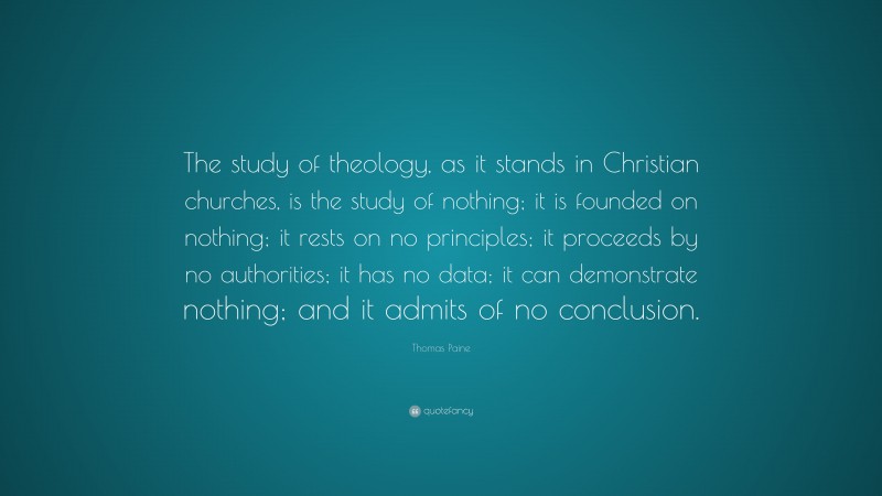 Thomas Paine Quote: “The study of theology, as it stands in Christian churches, is the study of nothing; it is founded on nothing; it rests on no principles; it proceeds by no authorities; it has no data; it can demonstrate nothing; and it admits of no conclusion.”