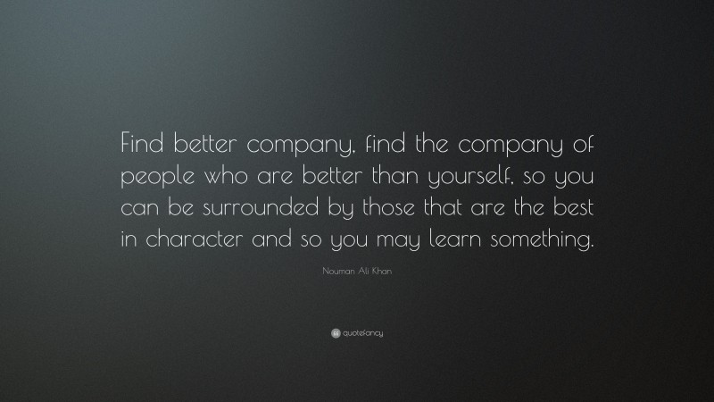 Nouman Ali Khan Quote: “Find better company, find the company of people who are better than yourself, so you can be surrounded by those that are the best in character and so you may learn something.”