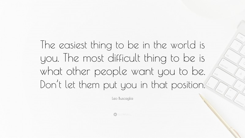 Leo Buscaglia Quote: “The easiest thing to be in the world is you. The most difficult thing to be is what other people want you to be. Don’t let them put you in that position.”