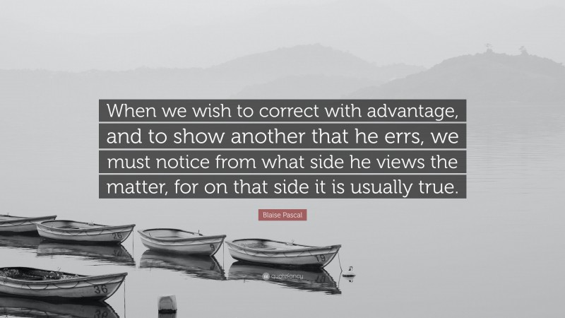 Blaise Pascal Quote: “When we wish to correct with advantage, and to show another that he errs, we must notice from what side he views the matter, for on that side it is usually true.”