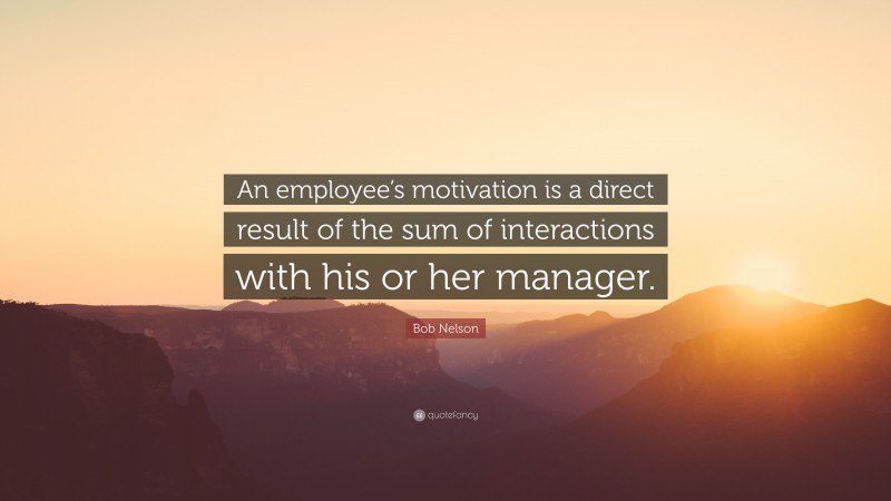 Bob Nelson Quote: “An employee’s motivation is a direct result of the sum of interactions with his or her manager.”