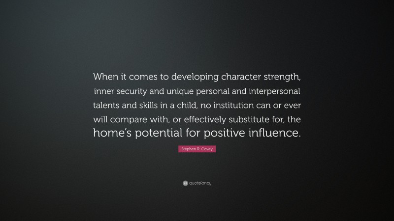 Stephen R. Covey Quote: “When it comes to developing character strength, inner security and unique personal and interpersonal talents and skills in a child, no institution can or ever will compare with, or effectively substitute for, the home’s potential for positive influence.”