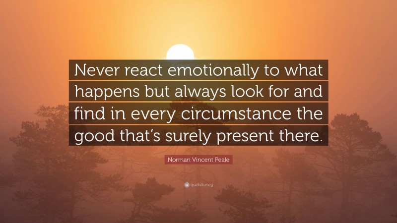 Norman Vincent Peale Quote: “Never react emotionally to what happens but always look for and find in every circumstance the good that’s surely present there.”