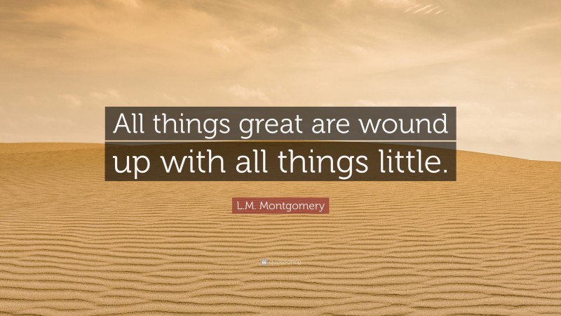 L.M. Montgomery Quote: “All things great are wound up with all things little.”