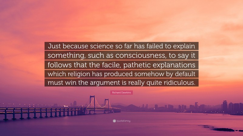 Richard Dawkins Quote: “Just because science so far has failed to explain something, such as consciousness, to say it follows that the facile, pathetic explanations which religion has produced somehow by default must win the argument is really quite ridiculous.”