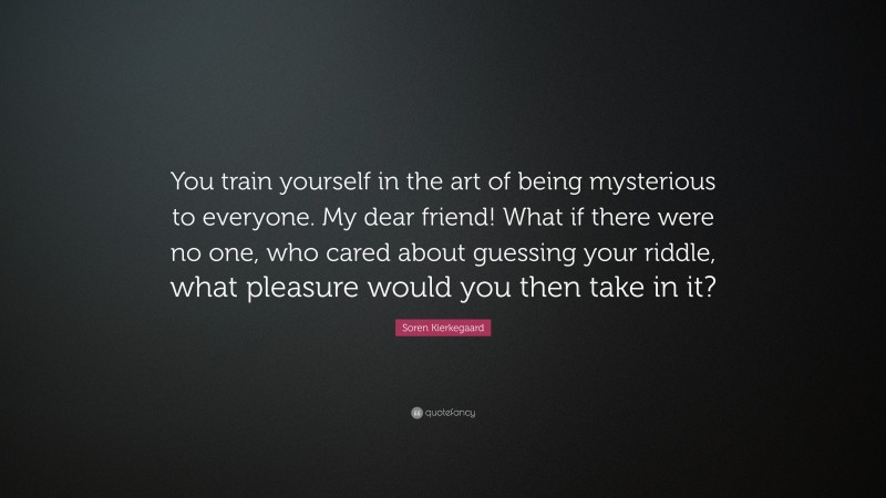Soren Kierkegaard Quote: “You train yourself in the art of being mysterious to everyone. My dear friend! What if there were no one, who cared about guessing your riddle, what pleasure would you then take in it?”