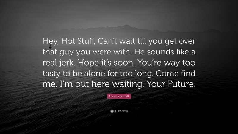 Greg Behrendt Quote: “Hey, Hot Stuff, Can’t wait till you get over that guy you were with. He sounds like a real jerk. Hope it’s soon. You’re way too tasty to be alone for too long. Come find me. I’m out here waiting. Your Future.”