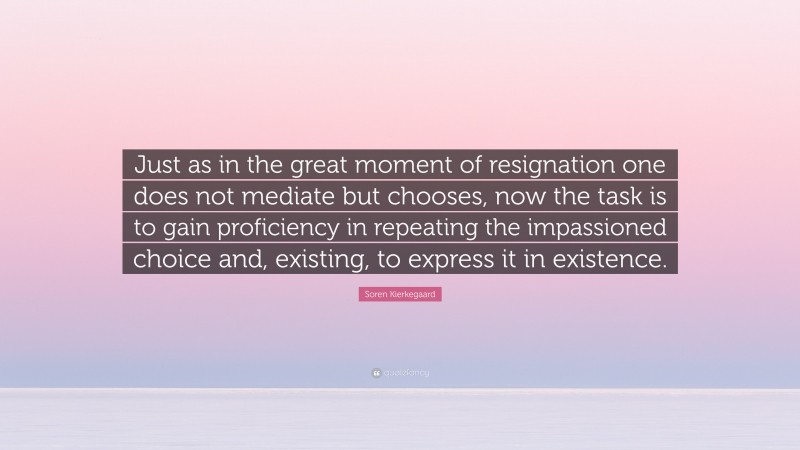 Soren Kierkegaard Quote: “Just as in the great moment of resignation one does not mediate but chooses, now the task is to gain proficiency in repeating the impassioned choice and, existing, to express it in existence.”