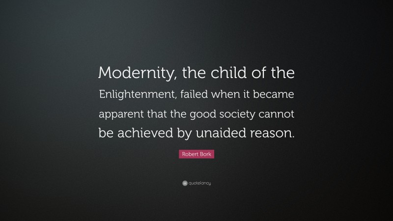 Robert Bork Quote: “Modernity, the child of the Enlightenment, failed when it became apparent that the good society cannot be achieved by unaided reason.”