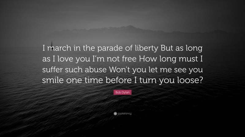 Bob Dylan Quote: “I march in the parade of liberty But as long as I love you I’m not free How long must I suffer such abuse Won’t you let me see you smile one time before I turn you loose?”