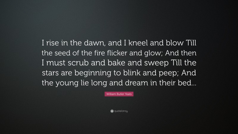 William Butler Yeats Quote: “I rise in the dawn, and I kneel and blow Till the seed of the fire flicker and glow; And then I must scrub and bake and sweep Till the stars are beginning to blink and peep; And the young lie long and dream in their bed...”