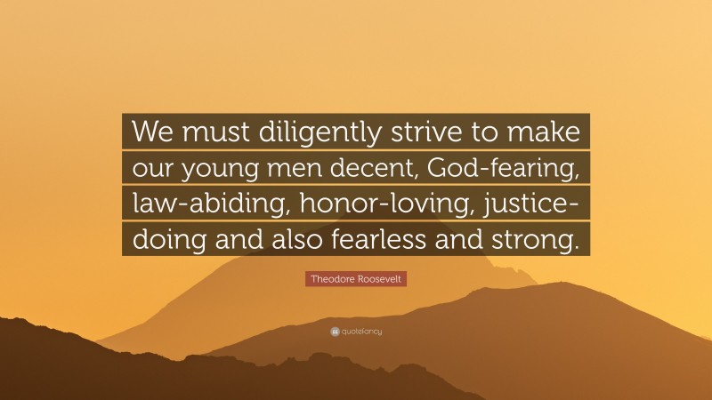 Theodore Roosevelt Quote: “We must diligently strive to make our young men decent, God-fearing, law-abiding, honor-loving, justice-doing and also fearless and strong.”