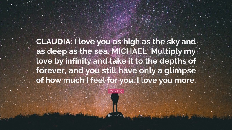Mary Ting Quote: “CLAUDIA: I love you as high as the sky and as deep as the sea. MICHAEL: Multiply my love by infinity and take it to the depths of forever, and you still have only a glimpse of how much I feel for you. I love you more.”
