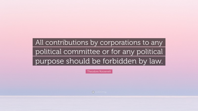 Theodore Roosevelt Quote: “All contributions by corporations to any political committee or for any political purpose should be forbidden by law.”