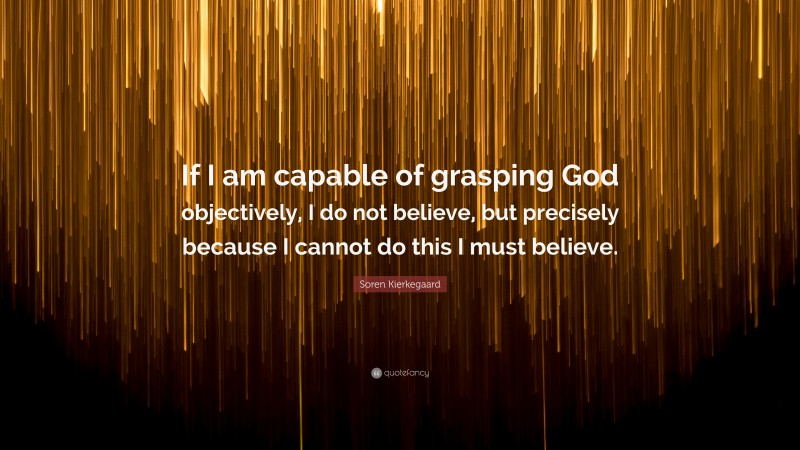 Soren Kierkegaard Quote: “If I am capable of grasping God objectively, I do not believe, but precisely because I cannot do this I must believe.”