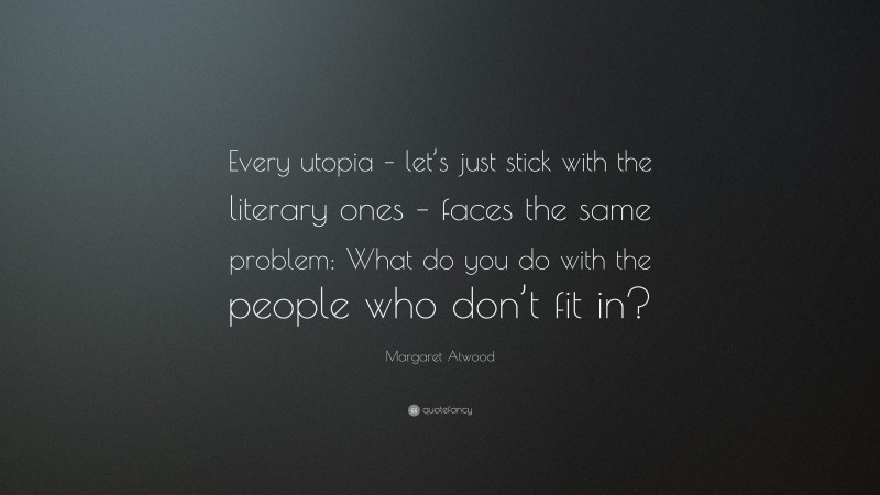 Margaret Atwood Quote: “Every utopia – let’s just stick with the literary ones – faces the same problem: What do you do with the people who don’t fit in?”