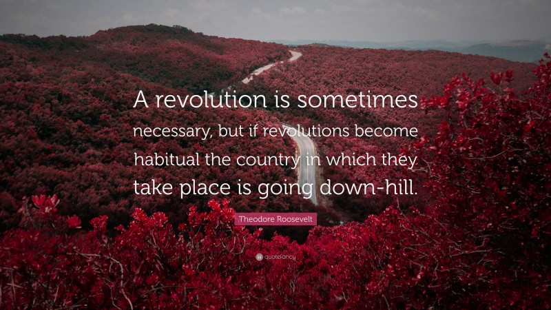 Theodore Roosevelt Quote: “A revolution is sometimes necessary, but if revolutions become habitual the country in which they take place is going down-hill.”