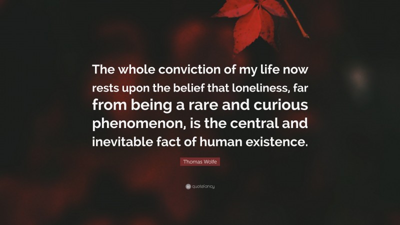 Thomas Wolfe Quote: “The whole conviction of my life now rests upon the belief that loneliness, far from being a rare and curious phenomenon, is the central and inevitable fact of human existence.”