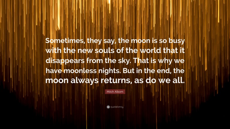 Mitch Albom Quote: “Sometimes, they say, the moon is so busy with the new souls of the world that it disappears from the sky. That is why we have moonless nights. But in the end, the moon always returns, as do we all.”