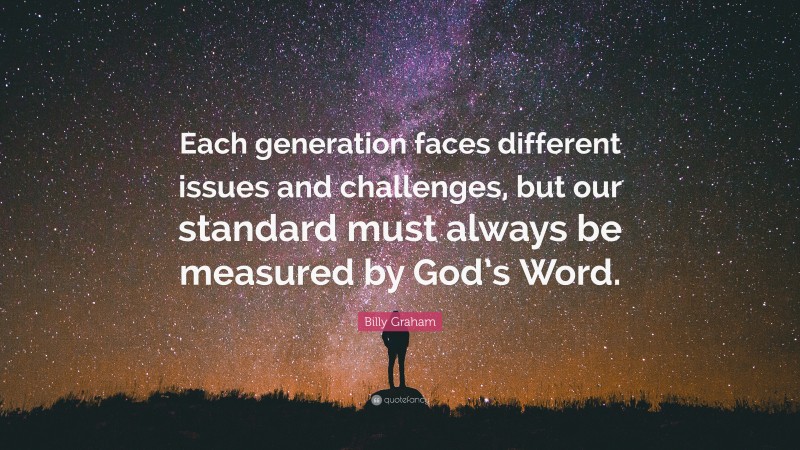 Billy Graham Quote: “Each generation faces different issues and challenges, but our standard must always be measured by God’s Word.”