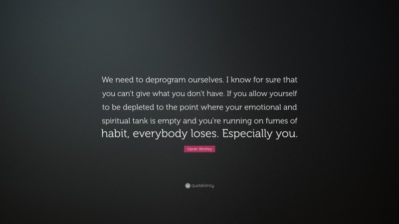 Oprah Winfrey Quote: “We need to deprogram ourselves. I know for sure that you can’t give what you don’t have. If you allow yourself to be depleted to the point where your emotional and spiritual tank is empty and you’re running on fumes of habit, everybody loses. Especially you.”
